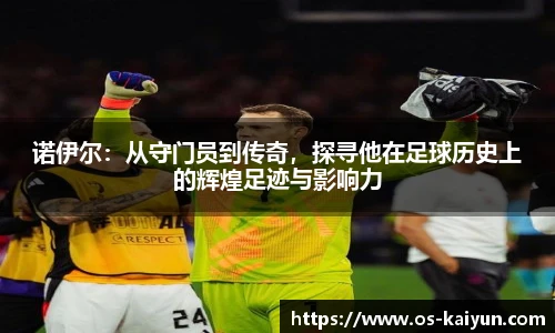 诺伊尔：从守门员到传奇，探寻他在足球历史上的辉煌足迹与影响力