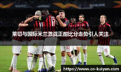 莱切与国际米兰激战正酣比分走势引人关注